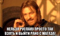  нельзя руслану просто так взять и выйти рано с магаза!