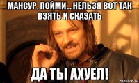 мансур, пойми... нельзя вот так взять и сказать да ты ахуел!