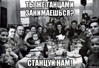 ты же танцами занимаешься? станцуй нам!