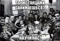 ты же танцами занимаешься? научи нас!