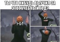 ты что нибудь выучил за этот учебный год? 