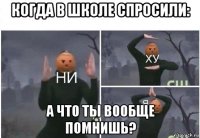 когда в школе спросили: а что ты вообще помнишь?