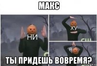 макс ты придешь вовремя?