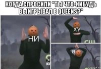 когда спросили "ты что-нибудь выигрывал в queens?" 