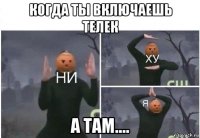 когда ты включаешь телек а там....