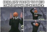 когда друг говорит что у него самые лучшие аудиозаписи: 