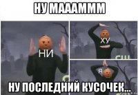 ну маааммм ну последний кусочек...