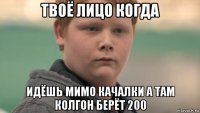 твоё лицо когда идёшь мимо качалки а там колгон берёт 200