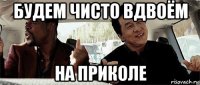 будем чисто вдвоём на приколе