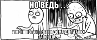 но ведь . . . у меня не так грязно дома для таких тапочек . . .