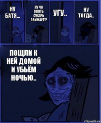 угу.. ну батя... ну чо опять сухарь обижает!? пощли к ней домой и убьём ночью.. ну тогда..