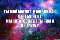 ты мой магнит -и мне ни как от тебя-не от магнититься-где ты там и я-целую-г