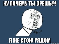 ну почему ты орешь?! я же стою рядом