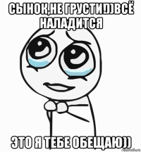 сынок,не грусти!))всё наладится это я тебе обещаю))