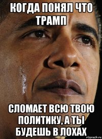 когда понял что трамп сломает всю твою политику, а ты будешь в лохах