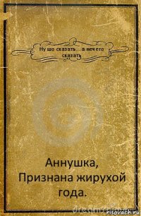 Ну шо сказать....а нечего сказать Аннушка,
Признана жирухой года.