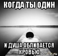 когда ты один и душа обливается кровью