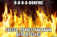 b-b-b-b-bonfire тоесть.. привет! как ваши дела друзья?