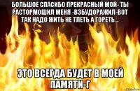 большое спасибо прекрасный мой- ты растормошил меня -взбудоражил-вот так надо жить не тлеть а гореть... это всегда будет в моей памяти-г