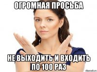 огромная просьба не выходить и входить по 100 раз