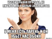 убедительная просьба, не пишите мне с целью знакомства у меня есть парень и он убьет нас обоих