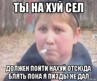 ты на хуй сел должен пойти нахуй отсюда блять пока я пизды не дал