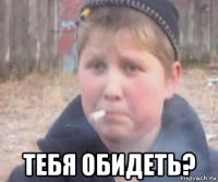  тебя обидеть?