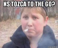 ns tozca to the go? 