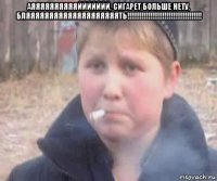 аяяяяяяяяяяййййййй, сигарет больше нету, бляяяяяяяяяяяяяяяяяяяять!!!!!!!!!!!!!!!!!!!!!!!!!!!!!!!!!!!! 