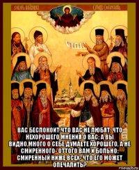  вас беспокоит,что вас не любят, что нехорошего мнения о вас; а вы видно,много о себе думаете хорошего, а не смиренного- оттого вам и больно: смиренный ниже всех- что его может опечалить?