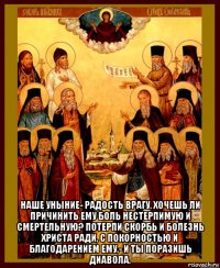  наше уныние- радость врагу. хочешь ли причинить ему боль нестерпимую и смертельную? потерпи скорбь и болезнь христа ради, с покорностью и благодарением ему,- и ты поразишь диавола.