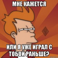 мне кажется или я уже играл с тобой раньше?