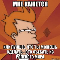 мне кажется или лучшее, что ты можешь сделать - это съебать из ролевого мира