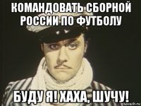 командовать сборной россии по футболу буду я! хаха, шучу!