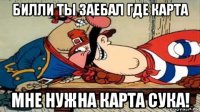 билли ты заебал где карта мне нужна карта сука!