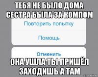 тебя не было дома сестра была за компом она ушла ты пришёл заходишь а там