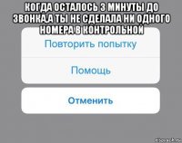 когда осталось 3 минуты до звонка,а ты не сделала ни одного номера в контрольной 