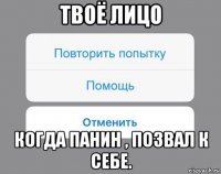 твоё лицо когда панин , позвал к себе.