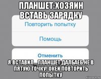 планшет:хозяин вставь зарядку я:вставил_ планшет:далбаеб не в пятую точку! окей повторить попытку