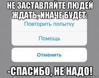 не заставляйте людей ждать, иначе будет: -спасибо, не надо!