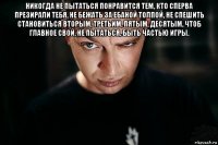 никогда не пытаться понравится тем, кто сперва презирали тебя, не бежать за ебаной толпой, не спешить становиться вторым, третьим, пятым, десятым, чтоб главное свой. не пытаться, быть частью игры. 