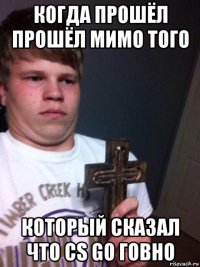 когда прошёл прошёл мимо того который сказал что cs go говно