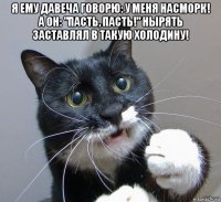 я ему давеча говорю: у меня насморк! а он: "пасть, пасть!" нырять заставлял в такую холодину! 
