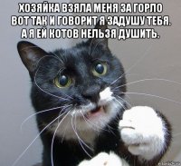 хозяйка взяла меня за горло вот так и говорит я задушу тебя. а я ей котов нельзя душить. 