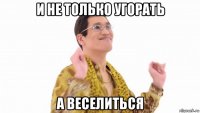 и не только угорать а веселиться