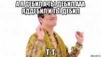 а я дебил а ты дебил ааа яддебил и ты дебил т-т