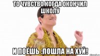 то чувство когда окончил школу и поёшь :пошла на хуй!