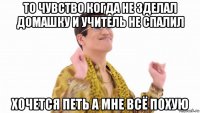 то чувство когда не зделал домашку и учитель не спалил хочется петь а мне всё похую