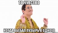 то чувство когда вьебал пузырь в одного