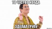 то чуство когда зделал групу